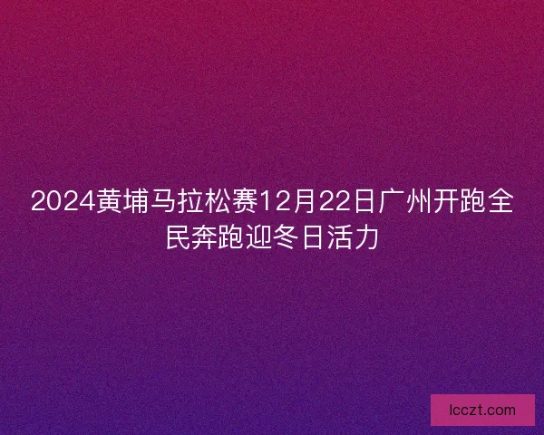 2024黄埔马拉松赛12月22日广州开跑全民奔跑迎冬日活力