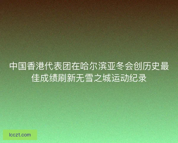 中国香港代表团在哈尔滨亚冬会创历史最佳成绩刷新无雪之城运动纪录