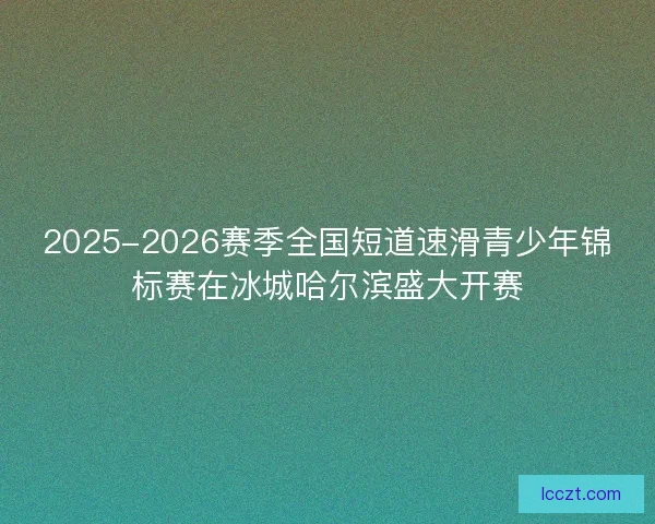 2025-2026赛季全国短道速滑青少年锦标赛在冰城哈尔滨盛大开赛