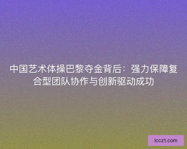 中国艺术体操巴黎夺金背后：强力保障复合型团队协作与创新驱动成功