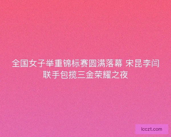 全国女子举重锦标赛圆满落幕 宋昆李闫联手包揽三金荣耀之夜