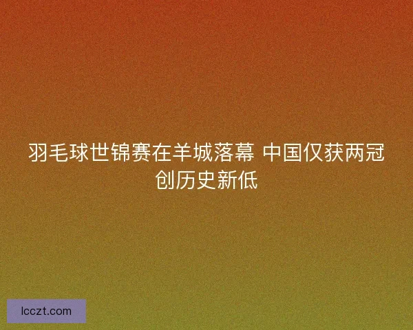 羽毛球世锦赛在羊城落幕 中国仅获两冠创历史新低
