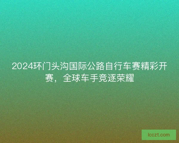 2024环门头沟国际公路自行车赛精彩开赛，全球车手竞逐荣耀