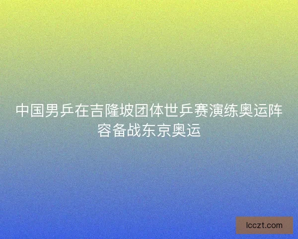 中国男乒在吉隆坡团体世乒赛演练奥运阵容备战东京奥运