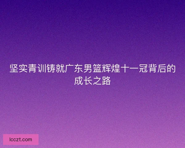 坚实青训铸就广东男篮辉煌十一冠背后的成长之路