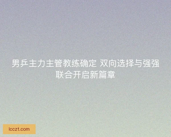 男乒主力主管教练确定 双向选择与强强联合开启新篇章