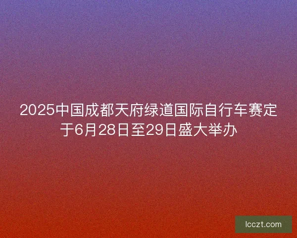 2025中国成都天府绿道国际自行车赛定于6月28日至29日盛大举办