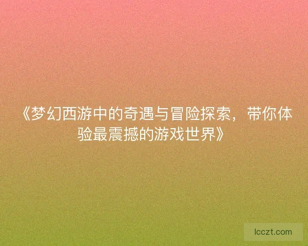 《梦幻西游中的奇遇与冒险探索，带你体验最震撼的游戏世界》