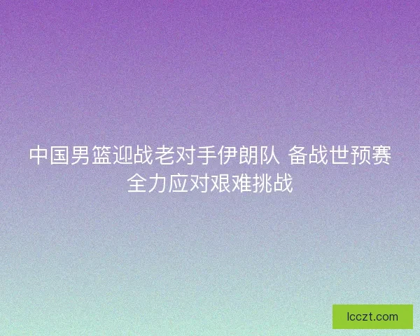 中国男篮迎战老对手伊朗队 备战世预赛全力应对艰难挑战
