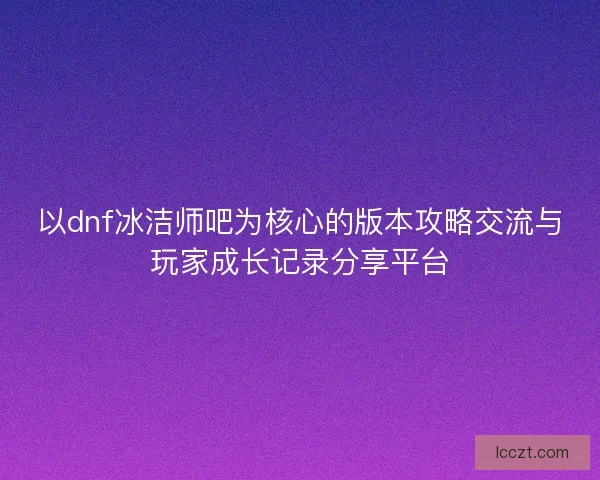 以dnf冰洁师吧为核心的版本攻略交流与玩家成长记录分享平台