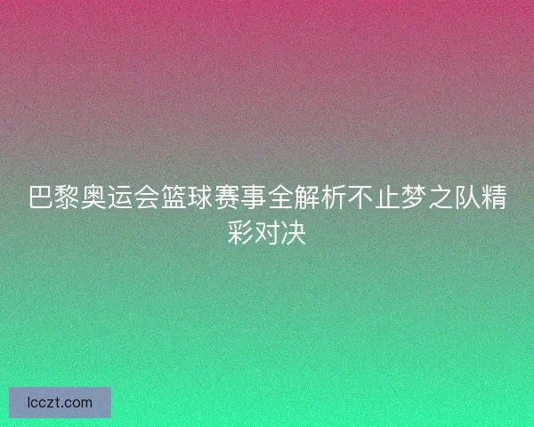 巴黎奥运会篮球赛事全解析不止梦之队精彩对决