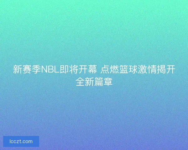 新赛季NBL即将开幕 点燃篮球激情揭开全新篇章