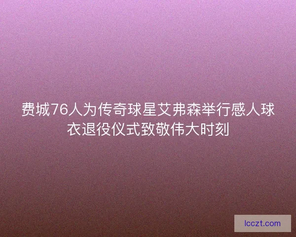 费城76人为传奇球星艾弗森举行感人球衣退役仪式致敬伟大时刻