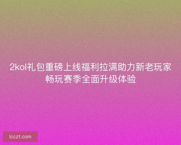 2kol礼包重磅上线福利拉满助力新老玩家畅玩赛季全面升级体验
