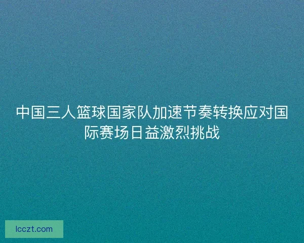 中国三人篮球国家队加速节奏转换应对国际赛场日益激烈挑战 中国三人篮球国家队加速节奏转换应对国际赛场日益激烈挑战