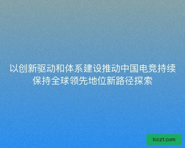 以创新驱动和体系建设推动中国电竞持续保持全球领先地位新路径探索 以创新驱动和体系建设推动中国电竞持续保持全球领先地位新路径探索