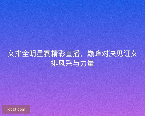 女排全明星赛精彩直播，巅峰对决见证女排风采与力量