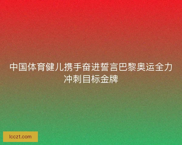 中国体育健儿携手奋进誓言巴黎奥运全力冲刺目标金牌 中国体育健儿携手奋进誓言巴黎奥运全力冲刺目标金牌