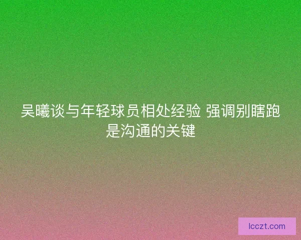 吴曦谈与年轻球员相处经验 强调别瞎跑是沟通的关键