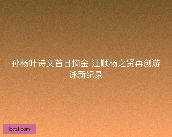 孙杨叶诗文首日摘金 汪顺杨之贤再创游泳新纪录