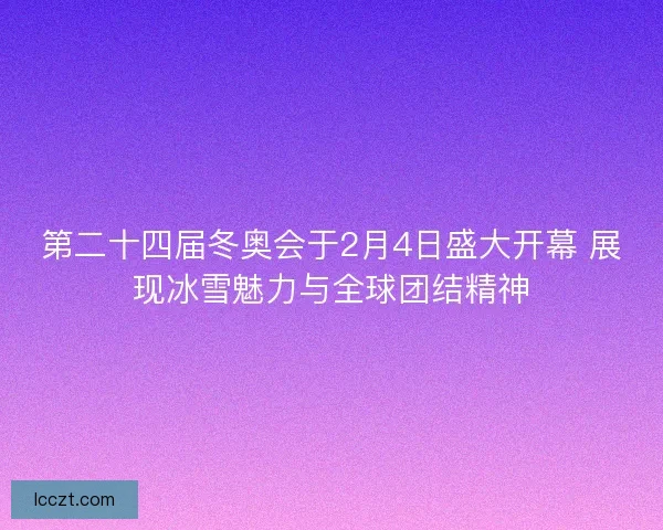第二十四届冬奥会于2月4日盛大开幕 展现冰雪魅力与全球团结精神