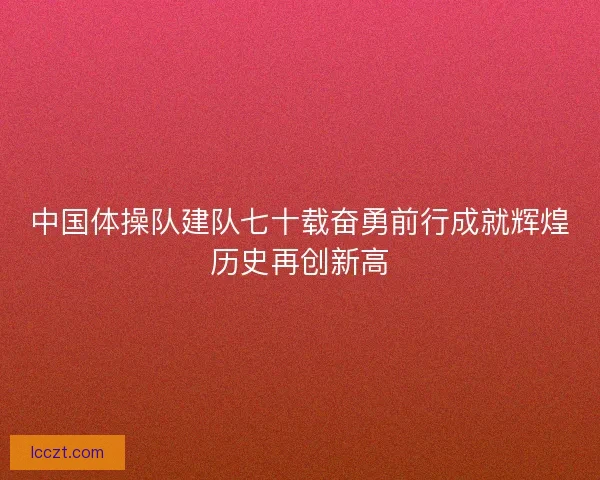 中国体操队建队七十载奋勇前行成就辉煌历史再创新高