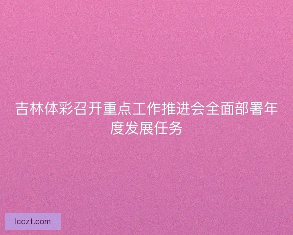 吉林体彩召开重点工作推进会全面部署年度发展任务