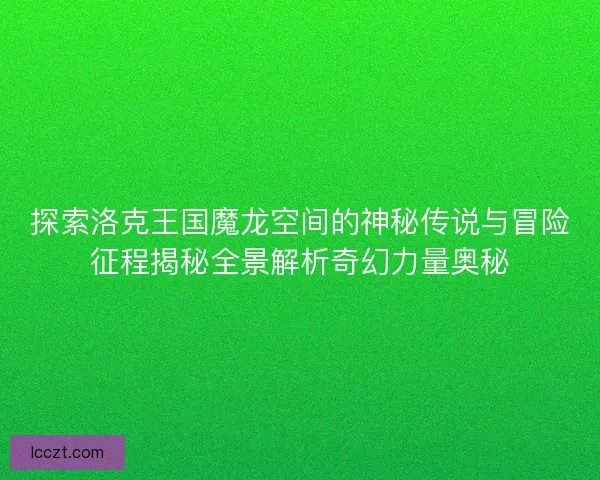 探索洛克王国魔龙空间的神秘传说与冒险征程揭秘全景解析奇幻力量奥秘