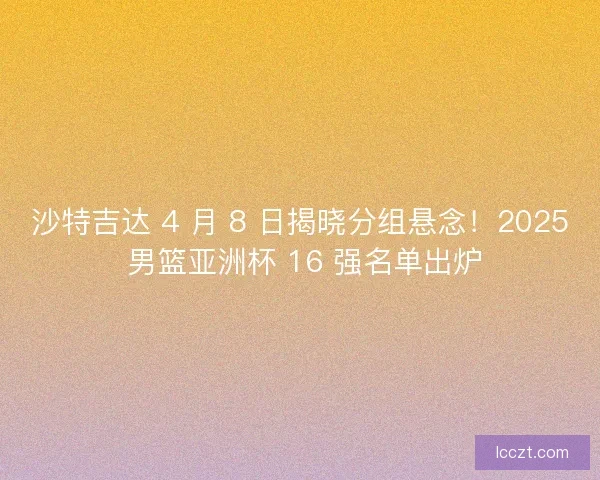 沙特吉达 4 月 8 日揭晓分组悬念！2025 男篮亚洲杯 16 强名单出炉