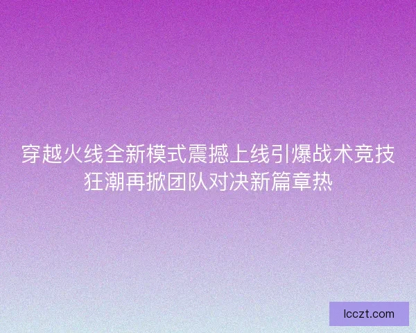 穿越火线全新模式震撼上线引爆战术竞技狂潮再掀团队对决新篇章热