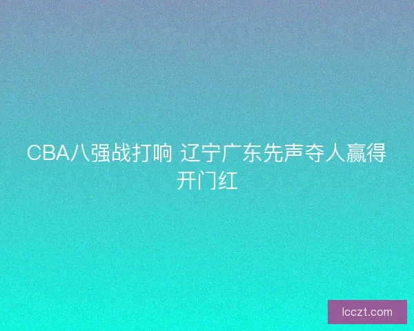 CBA八强战打响 辽宁广东先声夺人赢得开门红