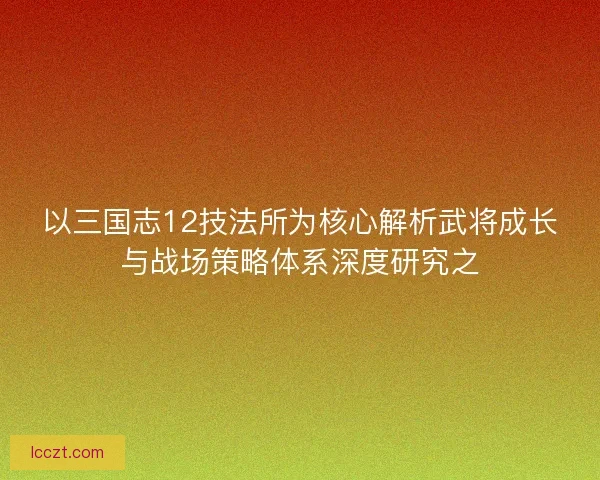 以三国志12技法所为核心解析武将成长与战场策略体系深度研究之 以三国志12技法所为核心解析武将成长与战场策略体系深度研究之