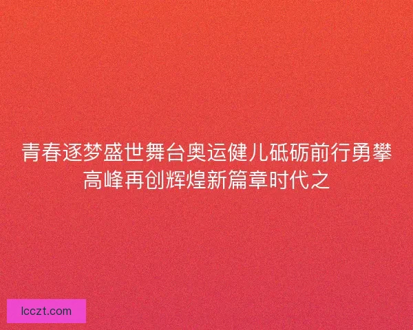 青春逐梦盛世舞台奥运健儿砥砺前行勇攀高峰再创辉煌新篇章时代之 青春逐梦盛世舞台奥运健儿砥砺前行勇攀高峰再创辉煌新篇章时代之