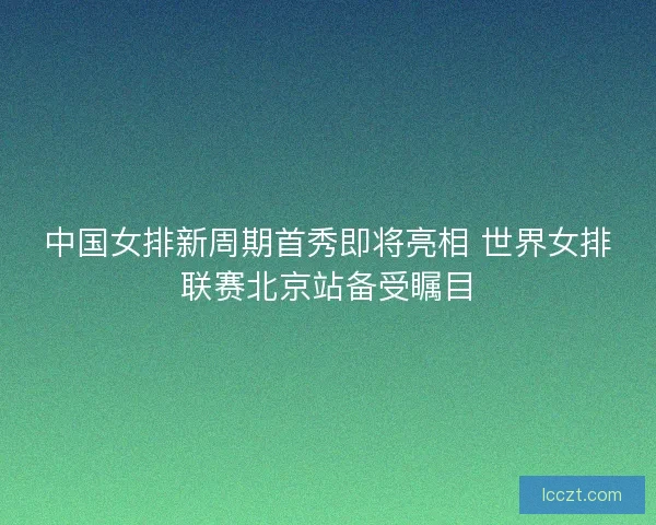 中国女排新周期首秀即将亮相 世界女排联赛北京站备受瞩目