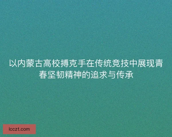 以内蒙古高校搏克手在传统竞技中展现青春坚韧精神的追求与传承